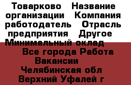 Товарково › Название организации ­ Компания-работодатель › Отрасль предприятия ­ Другое › Минимальный оклад ­ 7 000 - Все города Работа » Вакансии   . Челябинская обл.,Верхний Уфалей г.